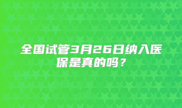全国试管3月26日纳入医保是真的吗?