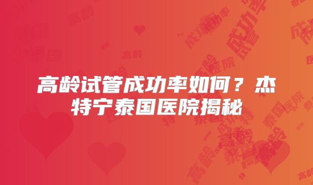 高龄试管成功率如何？杰特宁泰国医院揭秘