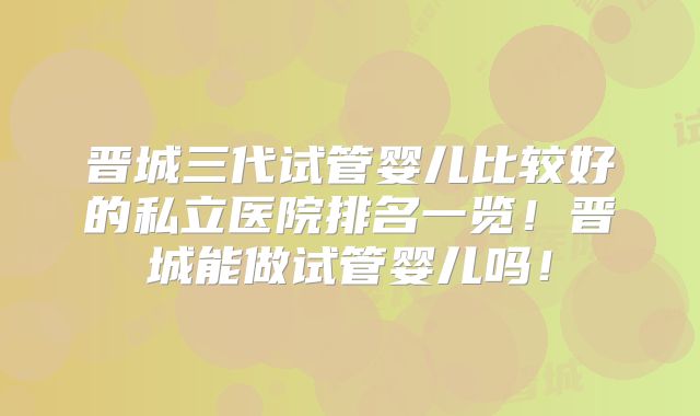 晋城三代试管婴儿比较好的私立医院排名一览！晋城能做试管婴儿吗！