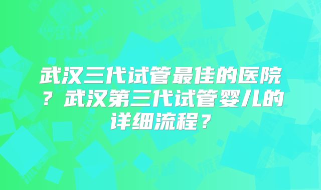 武汉三代试管最佳的医院?武汉第三代试管婴儿的详细流程?