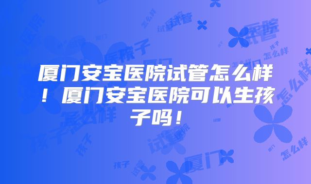 厦门安宝医院试管怎么样！厦门安宝医院可以生孩子吗！