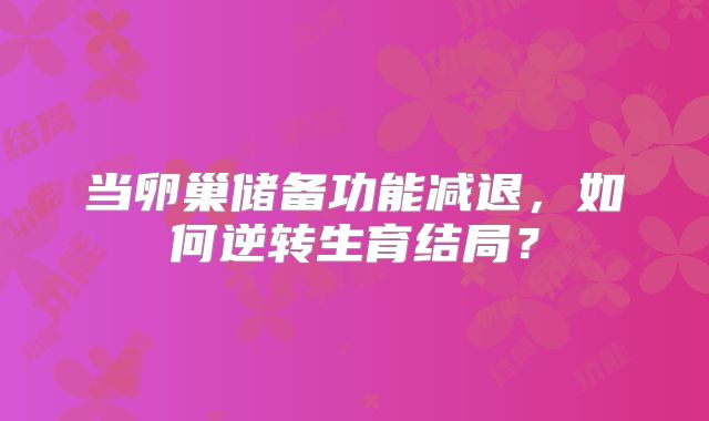 当卵巢储备功能减退，如何逆转生育结局？