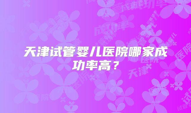天津试管婴儿医院哪家成功率高？