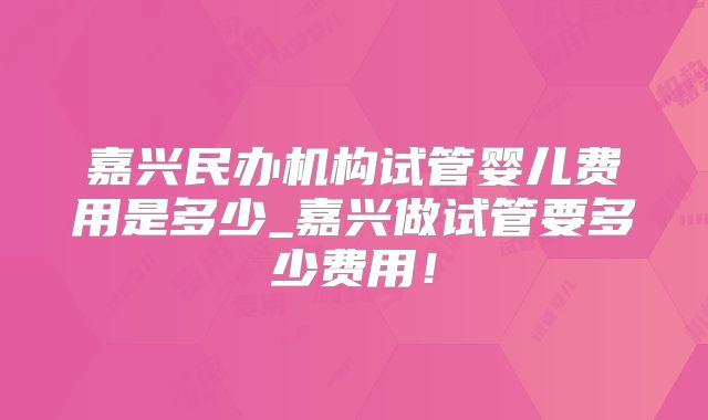 嘉兴民办机构试管婴儿费用是多少_嘉兴做试管要多少费用！