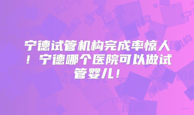 宁德试管机构完成率惊人！宁德哪个医院可以做试管婴儿！
