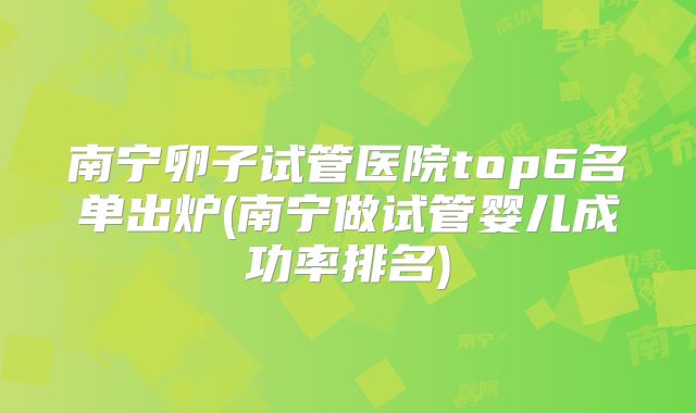 南宁卵子试管医院top6名单出炉(南宁做试管婴儿成功率排名)