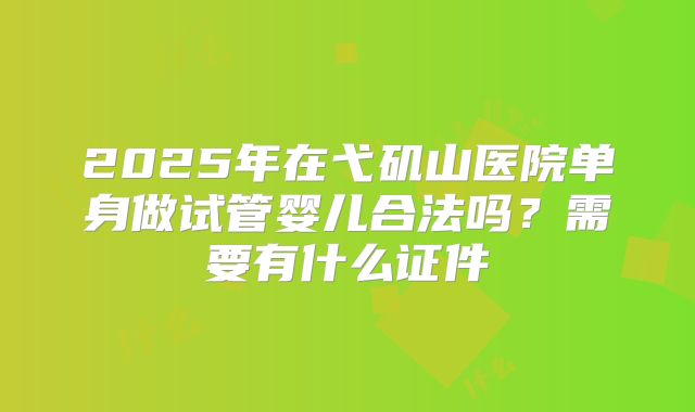 2025年在弋矶山医院单身做试管婴儿合法吗？需要有什么证件