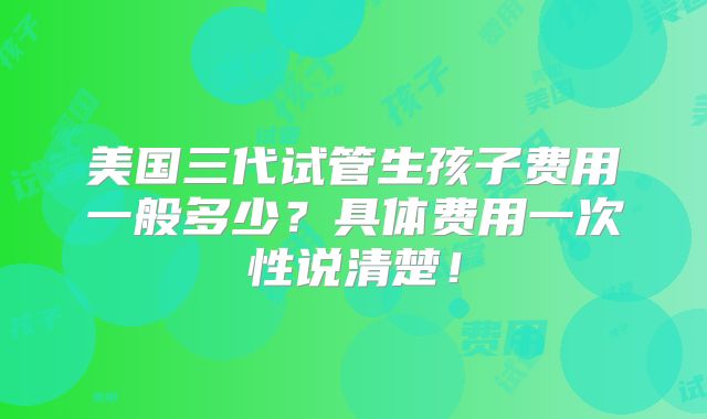 美国三代试管生孩子费用一般多少？具体费用一次性说清楚！