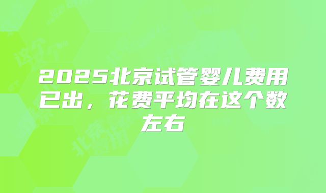 2025北京试管婴儿费用已出,花费平均在这个数左右