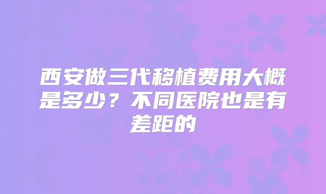 西安做三代移植费用大概是多少？不同医院也是有差距的