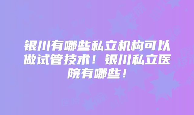 银川有哪些私立机构可以做试管技术!银川私立医院有哪些!