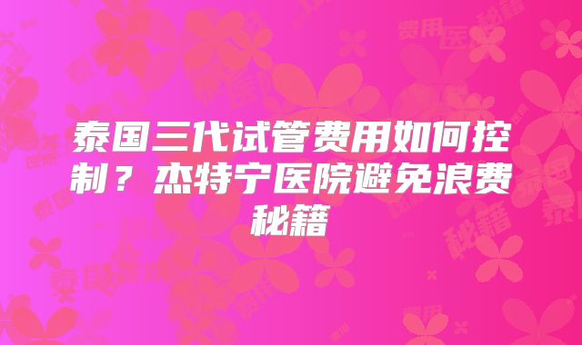 泰国三代试管费用如何控制?杰特宁医院避免浪费秘籍