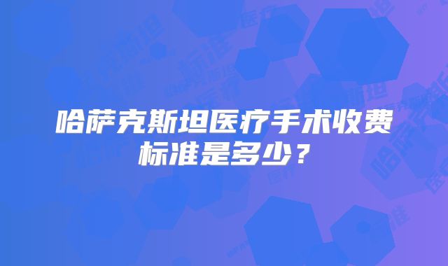 哈萨克斯坦医疗手术收费标准是多少?