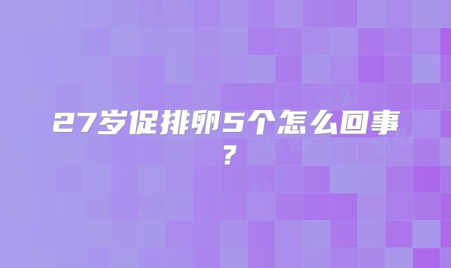 27岁促排卵5个怎么回事？