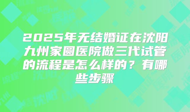 2025年无结婚证在沈阳九州家圆医院做三代试管的流程是怎么样的？有哪些步骤