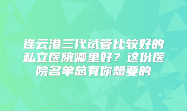 连云港三代试管比较好的私立医院哪里好？这份医院名单总有你想要的