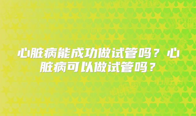 心脏病能成功做试管吗?心脏病可以做试管吗?