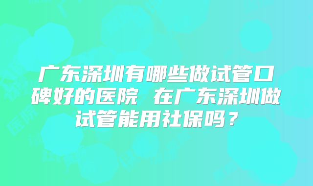 广东深圳有哪些做试管口碑好的医院 在广东深圳做试管能用社保吗？