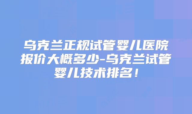 乌克兰正规试管婴儿医院报价大概多少-乌克兰试管婴儿技术排名!