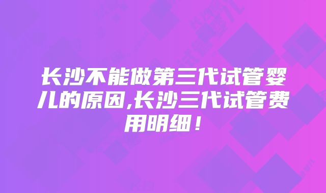 长沙不能做第三代试管婴儿的原因,长沙三代试管费用明细！