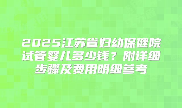 2025江苏省妇幼保健院试管婴儿多少钱？附详细步骤及费用明细参考