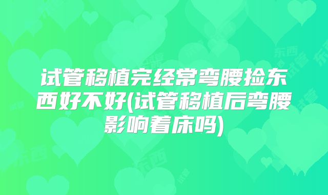 试管移植完经常弯腰捡东西好不好(试管移植后弯腰影响着床吗)