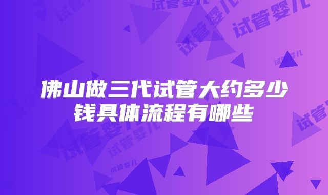 佛山做三代试管大约多少钱具体流程有哪些