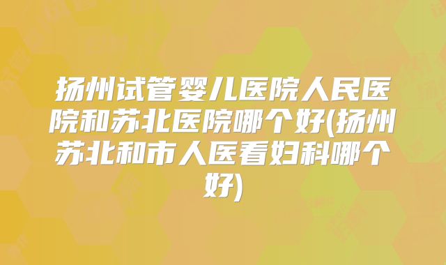 扬州试管婴儿医院人民医院和苏北医院哪个好(扬州苏北和市人医看妇科哪个好)