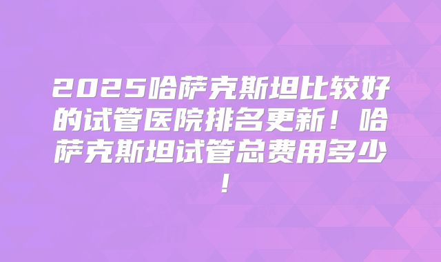 2025哈萨克斯坦比较好的试管医院排名更新！哈萨克斯坦试管总费用多少！