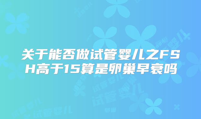关于能否做试管婴儿之FSH高于15算是卵巢早衰吗