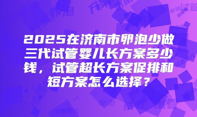 2025在济南市卵泡少做三代试管婴儿长方案多少钱，试管超长方案促排和短方案怎么选择？