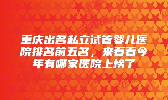 重庆出名私立试管婴儿医院排名前五名,来看看今年有哪家医院上榜了