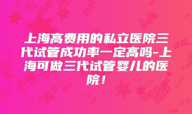 上海高费用的私立医院三代试管成功率一定高吗-上海可做三代试管婴儿的医院！