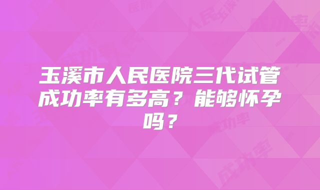 玉溪市人民医院三代试管成功率有多高？能够怀孕吗？