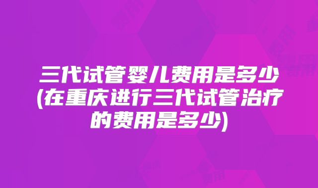 三代试管婴儿费用是多少(在重庆进行三代试管治疗的费用是多少)