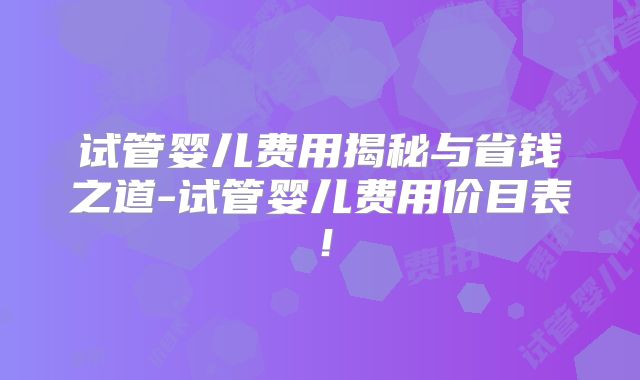 试管婴儿费用揭秘与省钱之道-试管婴儿费用价目表!
