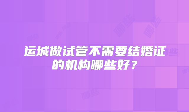 运城做试管不需要结婚证的机构哪些好？
