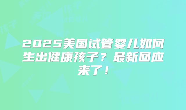 2025美国试管婴儿如何生出健康孩子?最新回应来了!