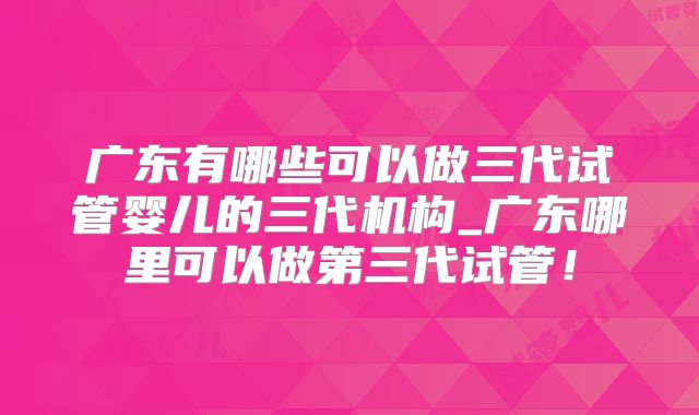 广东有哪些可以做三代试管婴儿的三代机构_广东哪里可以做第三代试管!