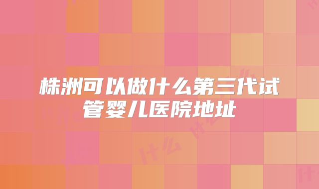 株洲可以做什么第三代试管婴儿医院地址