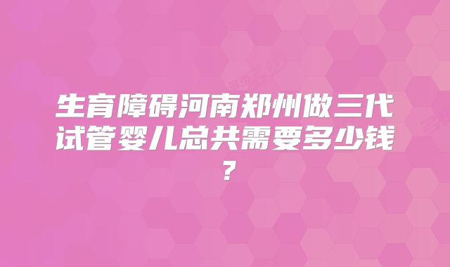 生育障碍河南郑州做三代试管婴儿总共需要多少钱?