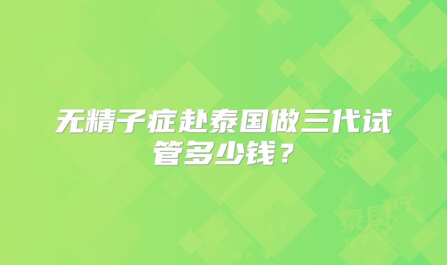 无精子症赴泰国做三代试管多少钱?