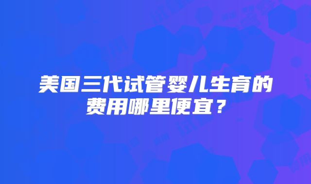 美国三代试管婴儿生育的费用哪里便宜？