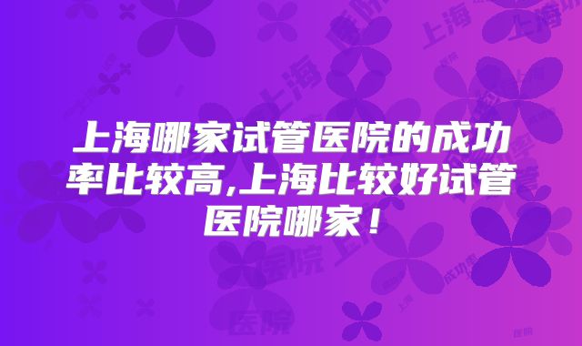 上海哪家试管医院的成功率比较高,上海比较好试管医院哪家!