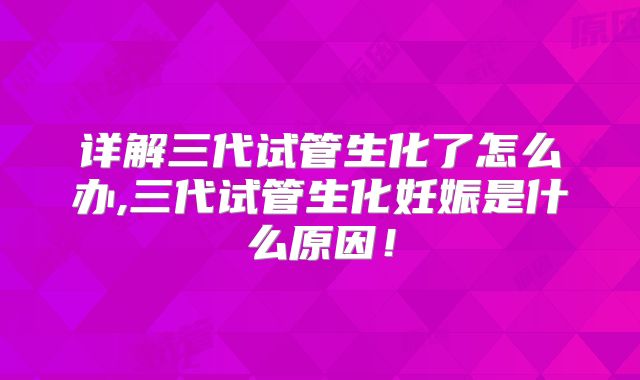 详解三代试管生化了怎么办,三代试管生化妊娠是什么原因!