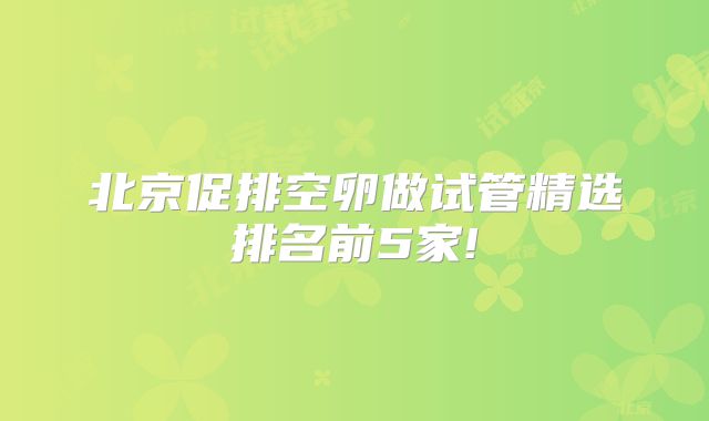 北京促排空卵做试管精选排名前5家!
