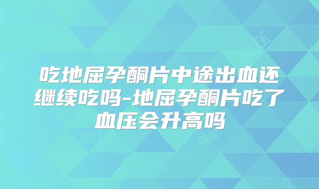 吃地屈孕酮片中途出血还继续吃吗-地屈孕酮片吃了血压会升高吗