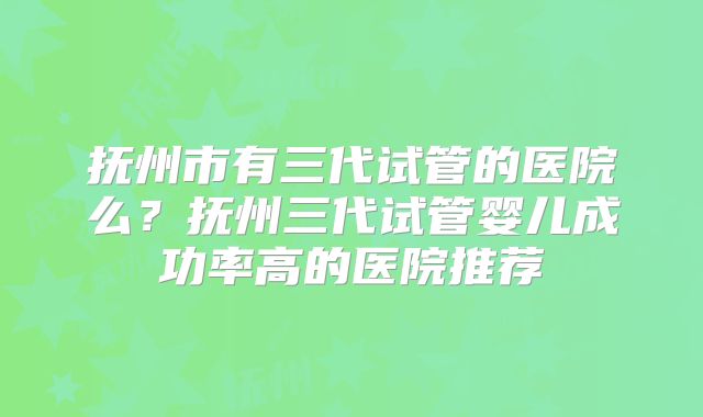 抚州市有三代试管的医院么?抚州三代试管婴儿成功率高的医院推荐