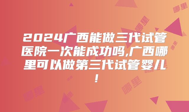 2024广西能做三代试管医院一次能成功吗,广西哪里可以做第三代试管婴儿!