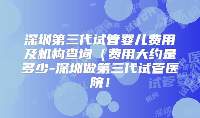 深圳第三代试管婴儿费用及机构查询(费用大约是多少-深圳做第三代试管医院!